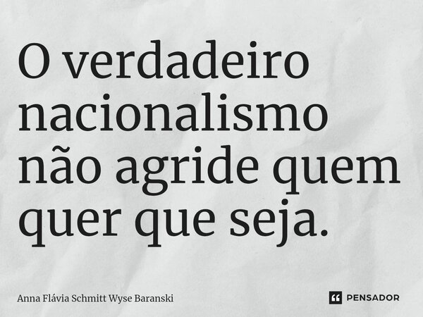 ⁠O verdadeiro nacionalismo não agride quem quer que seja.... Frase de Anna Flávia Schmitt Wyse Baranski.