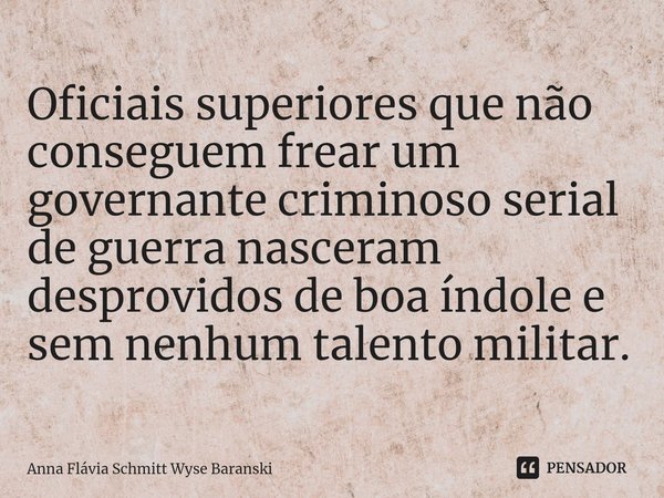 ⁠Oficiais superiores que não conseguem frear um governante criminoso serial de guerra nasceram desprovidos de boa índole e sem nenhum talento militar.... Frase de Anna Flávia Schmitt Wyse Baranski.
