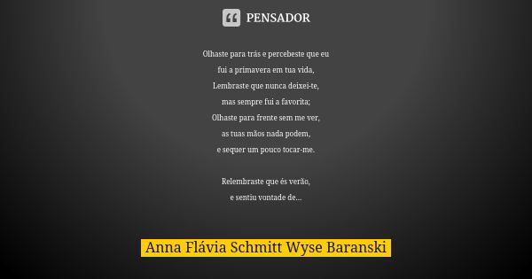 Olhaste para trás e percebeste que eu fui a primavera em tua vida, Lembraste que nunca deixei-te, mas sempre fui a favorita; Olhaste para frente sem me ver, as ... Frase de Anna Flávia Schmitt Wyse Baranski.