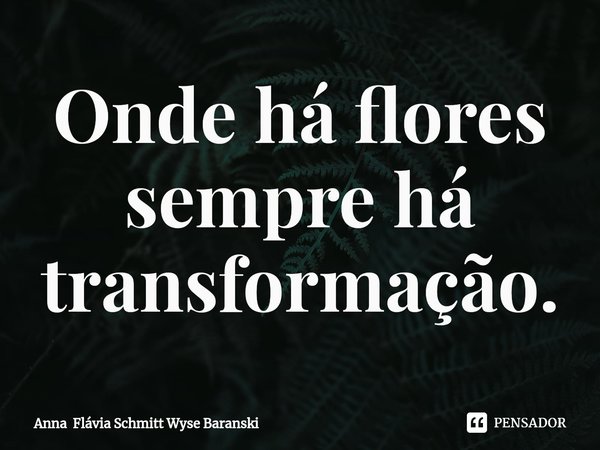 ⁠Onde há flores sempre há transformação.... Frase de Anna Flávia Schmitt Wyse Baranski.