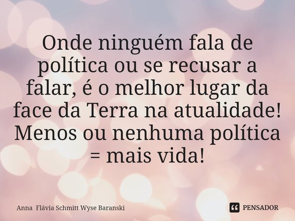 ⁠Onde ninguém fala de política ou se recusar a falar, é o melhor lugar da face da Terra na atualidade! Menos ou nenhuma política = mais vida!... Frase de Anna Flávia Schmitt Wyse Baranski.