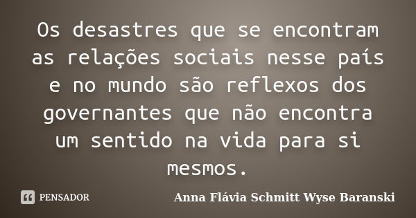 Os desastres que se encontram as relações sociais nesse país e no mundo são reflexos dos governantes que não encontra um sentido na vida para si mesmos.... Frase de Anna Flávia Schmitt Wyse Baranski.