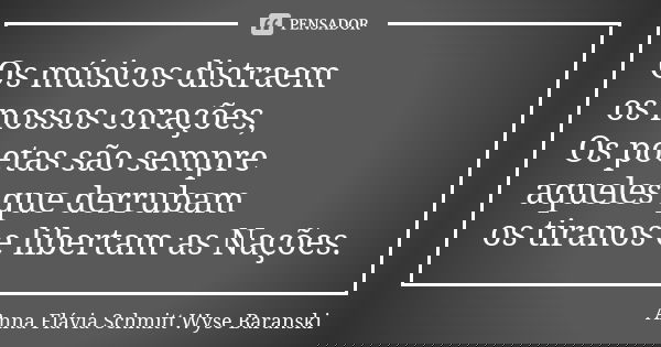 Os músicos distraem
os nossos corações,
Os poetas são sempre
aqueles que derrubam os tiranos e libertam as Nações.... Frase de Anna Flávia Schmitt Wyse Baranski.