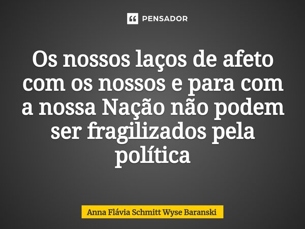 ⁠Os nossos laços de afeto comos nossos e para com a nossa Nação não podem ser fragilizados pela política... Frase de Anna Flávia Schmitt Wyse Baranski.