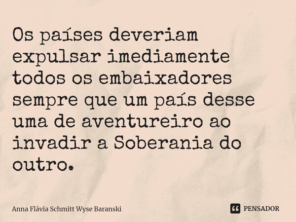 ⁠Os países deveriam expulsar imediamente todos os embaixadores sempre que um país desse uma de aventureiro ao invadir a Soberania do outro.... Frase de Anna Flávia Schmitt Wyse Baranski.