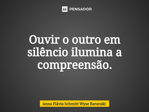 ⁠Ouvir o outro em silêncio ilumina a compreensão.... Frase de Anna Flávia Schmitt Wyse Baranski.