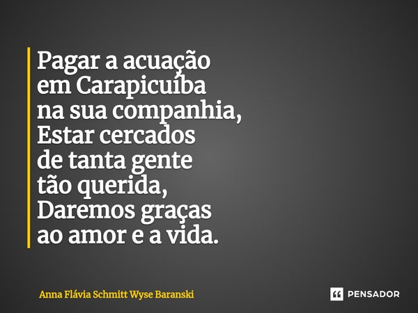 ⁠Pagar a acuação em Carapicuíba na sua companhia, Estar cercados de tanta gente tão querida, Daremos graças ao amor e a vida.... Frase de Anna Flávia Schmitt Wyse Baranski.