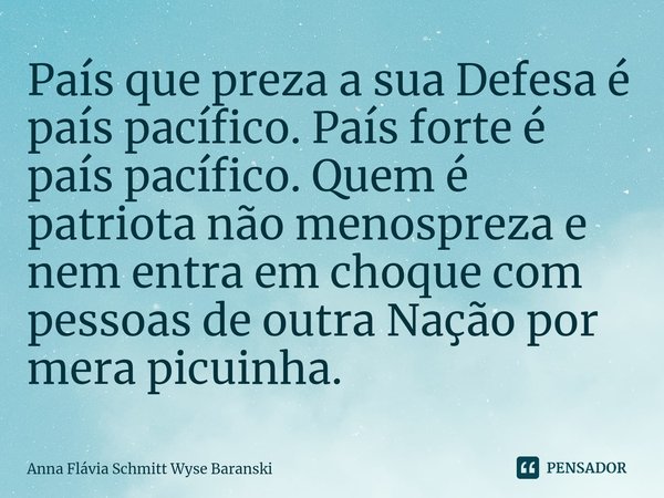 ⁠País que preza a sua Defesa é país pacífico. País forte é país pacífico. Quem é patriota não menospreza e nem entra em choque com pessoas de outra Nação por me... Frase de Anna Flávia Schmitt Wyse Baranski.