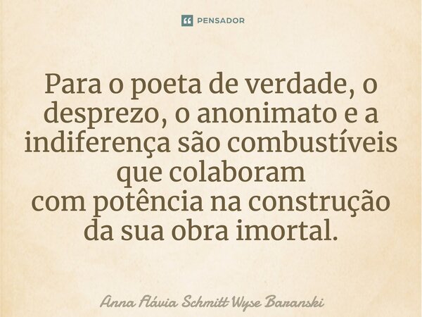 ⁠Para o poeta de verdade, o desprezo, o anonimato e a indiferença são combustíveis que colaboram com potência na construção da sua obra imortal.... Frase de Anna Flávia Schmitt Wyse Baranski.