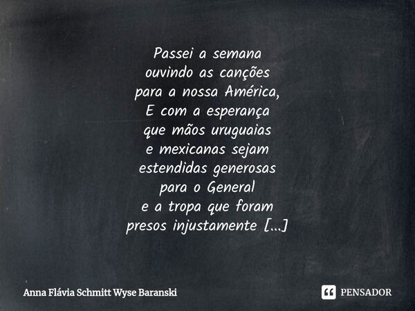 Passei a semana ouvindo as canções para a nossa América, E com a esperança que mãos uruguaias e mexicanas sejam estendidas generosas para o General e a tropa q... Frase de Anna Flávia Schmitt Wyse Baranski.