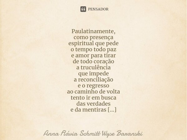 ⁠Paulatinamente, como presença espiritual que pede o tempo todo paz e amor para tirar de todo coração a truculência que impede a reconciliação e o regresso ao c... Frase de Anna Flávia Schmitt Wyse Baranski.