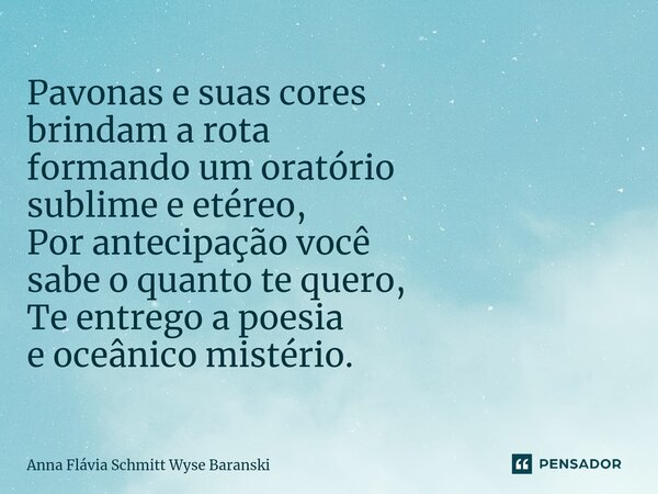 ⁠Pavonas e suas cores brindam a rota formando um oratório sublime e etéreo, Por antecipação você sabe o quanto te quero, Te entrego a poesia e oceânico mistério... Frase de Anna Flávia Schmitt Wyse Baranski.