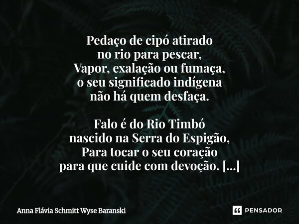 Pedaço de cipó atirado no rio para pescar, Vapor, exalação ou fumaça, o seu significado indígena não há quem desfaça. Falo é do Rio Timbó nascido na Serra do E... Frase de Anna Flávia Schmitt Wyse Baranski.