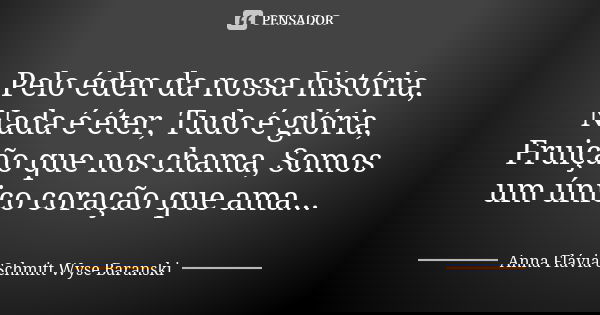 Pelo éden da nossa história, Nada é éter, Tudo é glória, Fruição que nos chama, Somos um único coração que ama...... Frase de Anna Flávia Schmitt Wyse Baranski.
