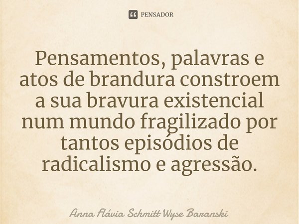 ⁠ Pensamentos, palavras e atos de brandura constroem a sua bravura existencial num mundo fragilizado por tantos episódios de radicalismo e agressão.... Frase de Anna Flávia Schmitt Wyse Baranski.
