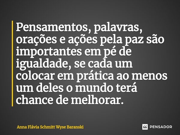 ⁠Pensamentos, palavras, orações e ações pela paz são importantes em pé de igualdade, se cada um colocar em prática ao menos um deles o mundo terá chance de melh... Frase de Anna Flávia Schmitt Wyse Baranski.