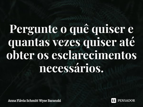 ⁠Pergunte o quê quiser e quantas vezes quiser até obter os esclarecimentos necessários.... Frase de Anna Flávia Schmitt Wyse Baranski.