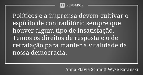 Políticos e a imprensa devem cultivar o espírito de contraditório sempre que houver algum tipo de insatisfação. Temos os direitos de resposta e o de retratação ... Frase de Anna Flávia Schmitt Wyse Baranski.