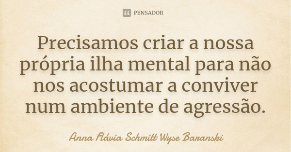 Precisamos criar a nossa própria ilha mental para não nos acostumar a conviver num ambiente de agressão.... Frase de Anna Flávia Schmitt Wyse Baranski.