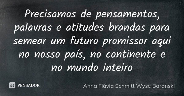 Precisamos de pensamentos, palavras e atitudes brandas para semear um futuro promissor aqui no nosso país, no continente e no mundo inteiro... Frase de Anna Flávia Schmitt Wyse Baranski.