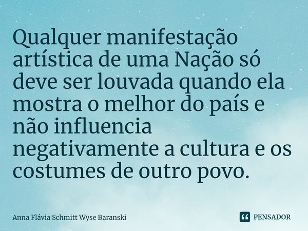 ⁠Qualquer manifestação artística de uma Nação só deve ser louvada quando ela mostra o melhor do país e não influencia negativamente a cultura e os costumes de o... Frase de Anna Flávia Schmitt Wyse Baranski.