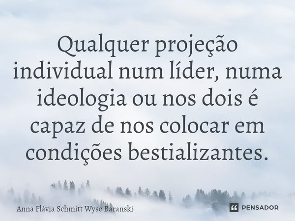 ⁠Qualquer projeção individual num líder, numa ideologia ou nos dois é capaz de nos colocar em condições bestializantes.... Frase de Anna Flávia Schmitt Wyse Baranski.