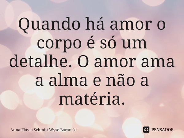 ⁠Quando há amor o corpo é só um detalhe. O amor ama a alma e não a matéria.... Frase de Anna Flávia Schmitt Wyse Baranski.