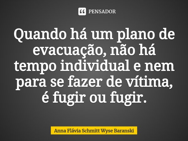⁠Quando há um plano de evacuação, não há tempo individual e nem para se fazer de vítima, é fugir ou fugir.... Frase de Anna Flávia Schmitt Wyse Baranski.