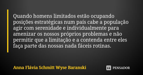 Quando homens limitados estão ocupando posições estratégicas num país cabe a população agir com serenidade e individualmente para amenizar os nossos próprios pr... Frase de Anna Flávia Schmitt Wyse Baranski.