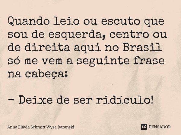 ⁠Quando leio ou escuto que sou de esquerda, centro ou de direita aqui no Brasil só me vem a seguinte frase na cabeça: - Deixe de ser ridículo!... Frase de Anna Flávia Schmitt Wyse Baranski.