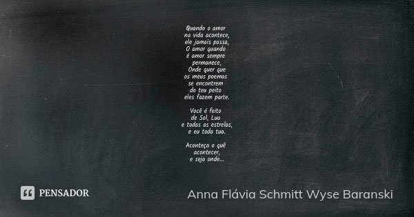 Quando o amor na vida acontece, ele jamais passa, O amor quando é amor sempre permanece, Onde quer que os meus poemas se encontrem do teu peito eles fazem parte... Frase de Anna Flávia Schmitt Wyse Baranski.