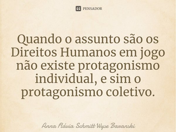 ⁠Quando o assunto são os Direitos Humanos em jogo não existe protagonismo individual, e sim o protagonismo coletivo.... Frase de Anna Flávia Schmitt Wyse Baranski.