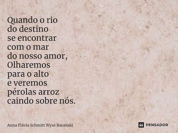 ⁠Quando o rio do destino se encontrar com o mar do nosso amor, Olharemos para o alto e veremos pérolas arroz caindo sobre nós.... Frase de Anna Flávia Schmitt Wyse Baranski.