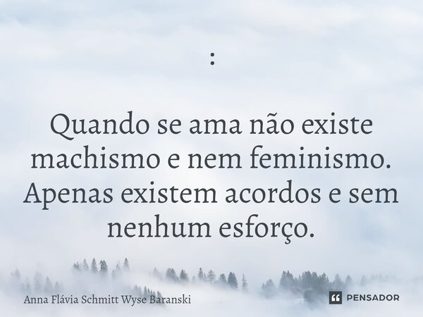 ⁠: Quando se ama não existe machismo e nem feminismo. Apenas existem acordos e sem nenhum esforço.... Frase de Anna Flávia Schmitt Wyse Baranski.