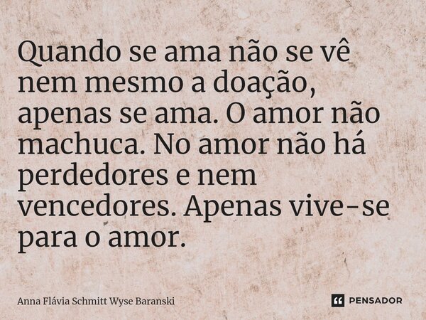 ⁠Quando se ama não se vê nem mesmo a doação, apenas se ama. O amor não machuca. No amor não há perdedores e nem vencedores. Apenas vive-se para o amor.... Frase de Anna Flávia Schmitt Wyse Baranski.