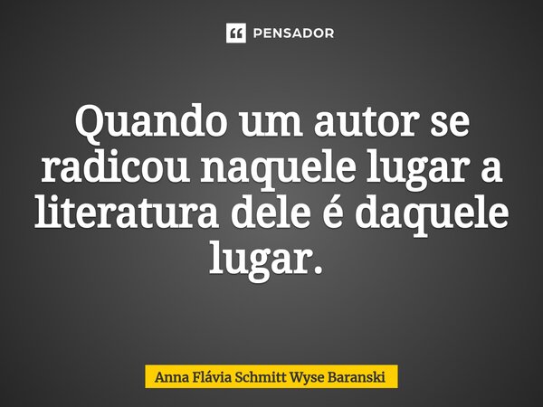 Quando um autor se radicou naquele lugar a literatura dele é daquele lugar. ⁠... Frase de Anna Flávia Schmitt Wyse Baranski.