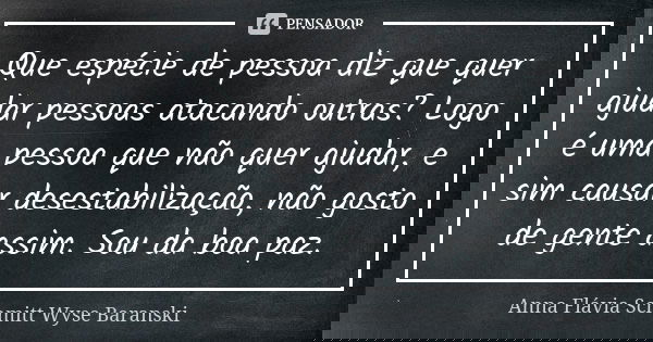 Que espécie de pessoa diz que quer ajudar pessoas atacando outras? Logo é uma pessoa que não quer ajudar, e sim causar desestabilização, não gosto de gente assi... Frase de Anna Flávia Schmitt Wyse Baranski.