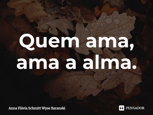 ⁠Quem ama, ama a alma.... Frase de Anna Flávia Schmitt Wyse Baranski.