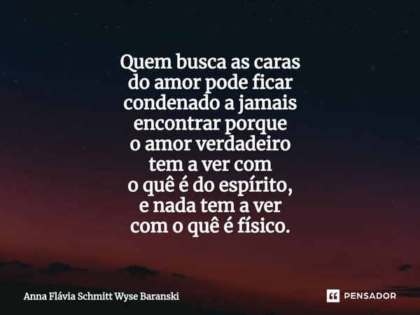 ⁠Quem busca as caras do amor pode ficar condenado a jamais encontrar porque o amor verdadeiro tem a ver com o quê é do espírito, e nada tem a ver com o quê é fí... Frase de Anna Flávia Schmitt Wyse Baranski.
