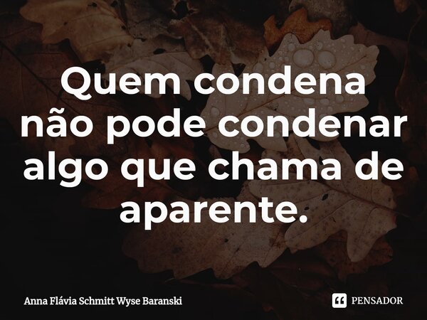 ⁠Quem condena não pode condenar algo que chama de aparente.... Frase de Anna Flávia Schmitt Wyse Baranski.