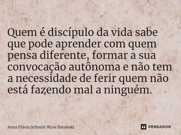 ⁠Quem é discípulo da vida sabe que pode aprender com quem pensa diferente, formar a sua convocação autônoma e não tem a necessidade de ferir quem não está fazen... Frase de Anna Flávia Schmitt Wyse Baranski.