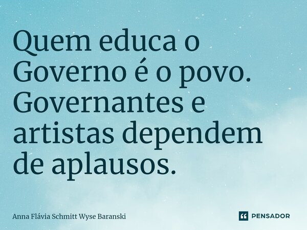 ⁠Quem educa o Governo é o povo. Governantes e artistas dependem de aplausos.... Frase de Anna Flávia Schmitt Wyse Baranski.