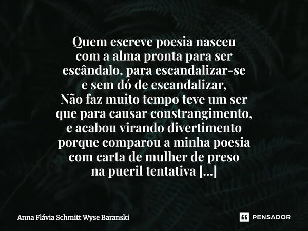 ⁠Quem escreve poesia nasceu com a alma pronta para ser escândalo, para escandalizar-se e sem dó de escandalizar, Não faz muito tempo teve um ser que para causar... Frase de Anna Flávia Schmitt Wyse Baranski.