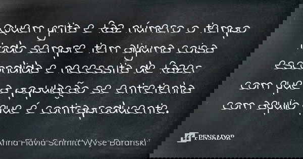 Quem grita e faz número o tempo todo sempre tem alguma coisa escondida e necessita de fazer com que a população se entretenha com aquilo que é contraproducente.... Frase de Anna Flávia Schmitt Wyse Baranski.