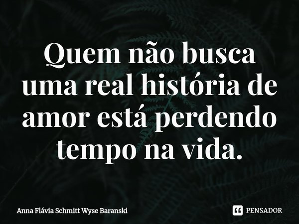 ⁠Quem não busca uma real história de amor está perdendo tempo na vida.... Frase de Anna Flávia Schmitt Wyse Baranski.