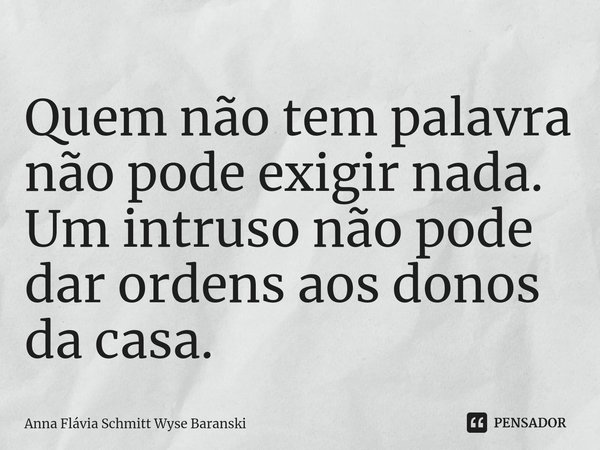 ⁠Quem não tem palavra não pode exigir nada. Um intruso não pode dar ordens aos donos da casa.... Frase de Anna Flávia Schmitt Wyse Baranski.