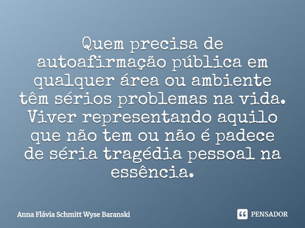 ⁠Quem precisa de autoafirmação pública em qualquer área ou ambiente têm sérios problemas na vida. Viver representando aquilo que não tem ou não é padece de séri... Frase de Anna Flávia Schmitt Wyse Baranski.