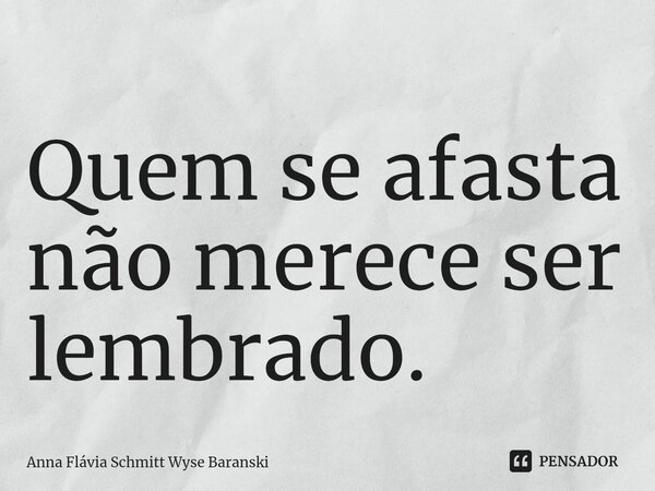 ⁠Quem se afasta não merece ser lembrado.... Frase de Anna Flávia Schmitt Wyse Baranski.