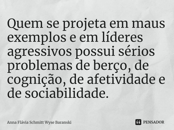 ⁠Quem se projeta em maus exemplos e em líderes agressivos possui sérios problemas de berço, de cognição, de afetividade e de sociabilidade.... Frase de Anna Flávia Schmitt Wyse Baranski.