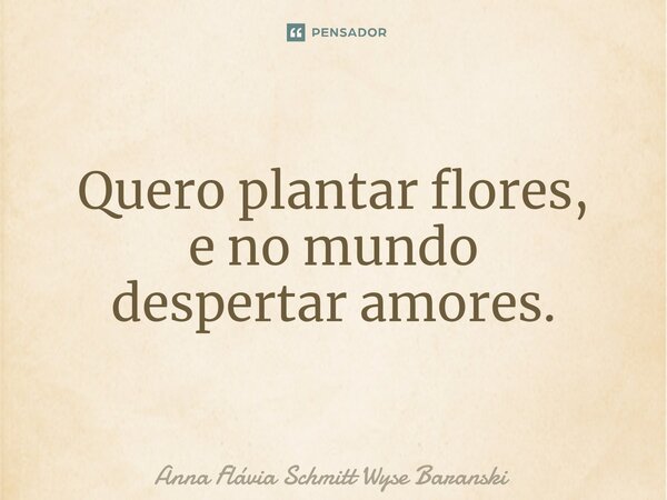 ⁠Quero plantar flores, e no mundo despertar amores.... Frase de Anna Flávia Schmitt Wyse Baranski.